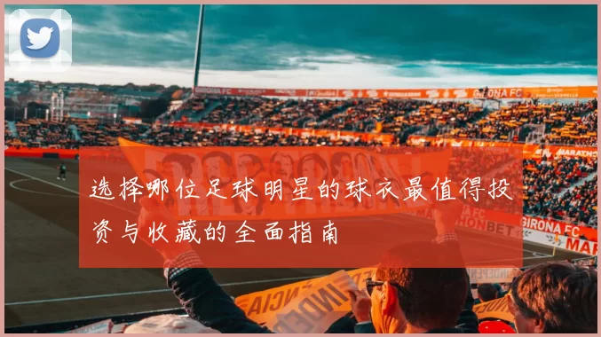 选择哪位足球明星的球衣最值得投资与收藏的全面指南