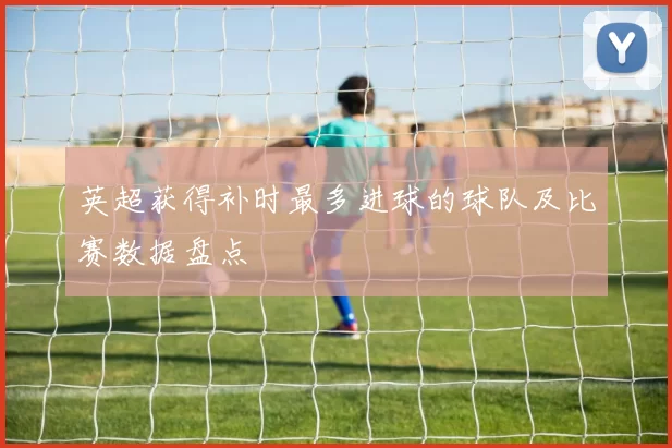 英超获得补时最多进球的球队及比赛数据盘点
