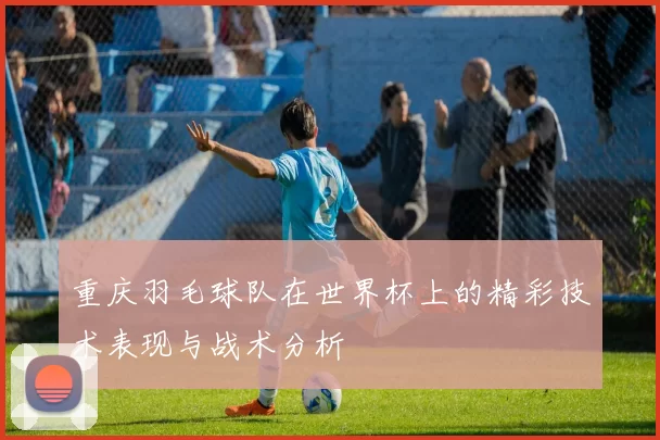 重庆羽毛球队在世界杯上的精彩技术表现与战术分析