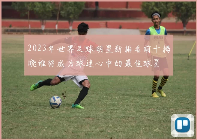 2023年世界足球明星新排名前十揭晓谁将成为球迷心中的最佳球员