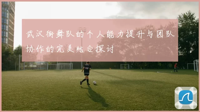 武汉街舞队的个人能力提升与团队协作的完美结合探讨