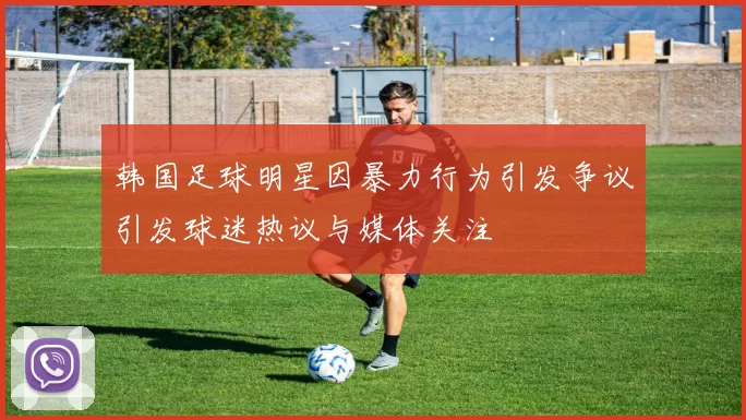 韩国足球明星因暴力行为引发争议引发球迷热议与媒体关注