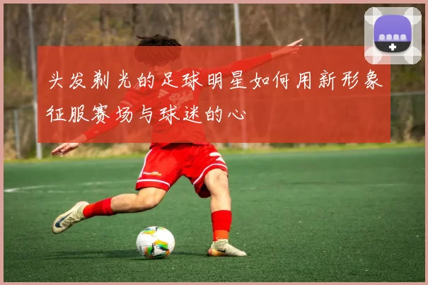 头发剃光的足球明星如何用新形象征服赛场与球迷的心