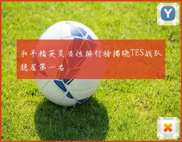 和平精英灵活性排行榜揭晓TES战队稳居第一名
