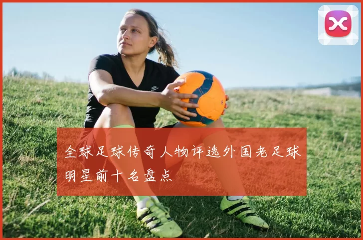 全球足球传奇人物评选外国老足球明星前十名盘点