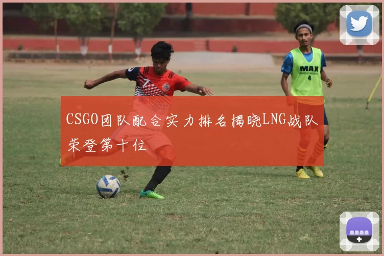 CSGO团队配合实力排名揭晓LNG战队荣登第十位
