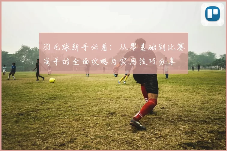 羽毛球新手必看：从零基础到比赛高手的全面攻略与实用技巧分享