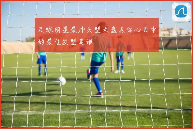 足球明星最帅头型大盘点你心目中的最佳发型是谁
