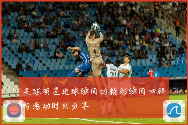 足球明星进球瞬间的精彩瞬间回顾与感动时刻分享