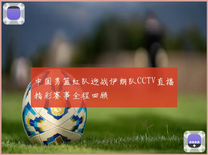 中国男篮红队迎战伊朗队CCTV直播精彩赛事全程回顾