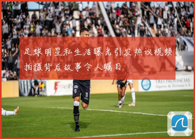 足球明星私生活曝光引发热议视频拍摄背后故事令人瞩目
