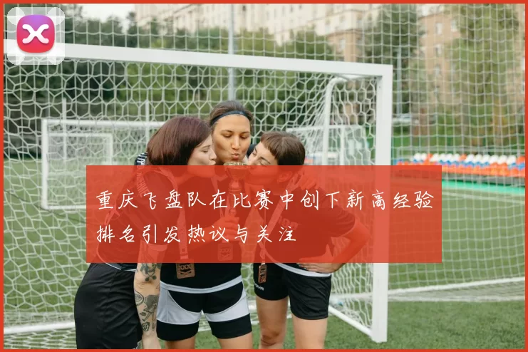 重庆飞盘队在比赛中创下新高经验排名引发热议与关注