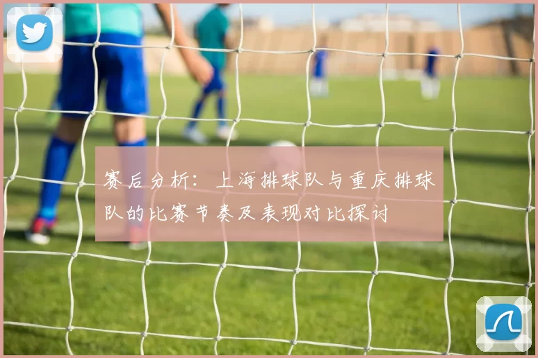 赛后分析：上海排球队与重庆排球队的比赛节奏及表现对比探讨