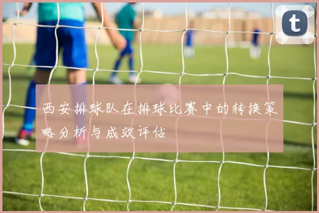 西安排球队在排球比赛中的转换策略分析与成效评估