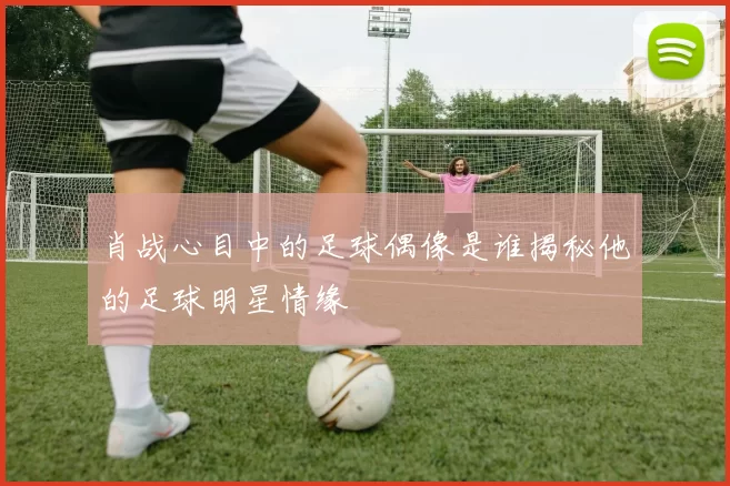 肖战心目中的足球偶像是谁揭秘他的足球明星情缘