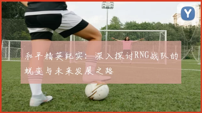 和平精英纪实：深入探讨RNG战队的蜕变与未来发展之路