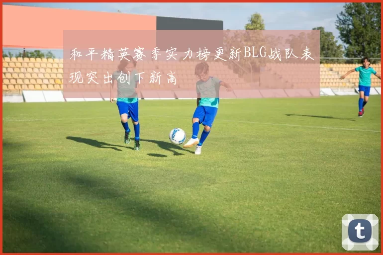 和平精英赛季实力榜更新BLG战队表现突出创下新高