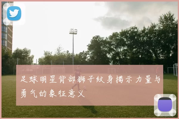 足球明星背部狮子纹身揭示力量与勇气的象征意义