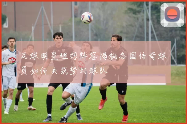 足球明星理想阵容揭秘各国传奇球员如何共筑梦幻球队