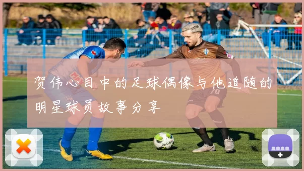 贺伟心目中的足球偶像与他追随的明星球员故事分享