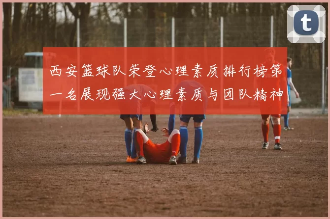 西安篮球队荣登心理素质排行榜第一名展现强大心理素质与团队精神