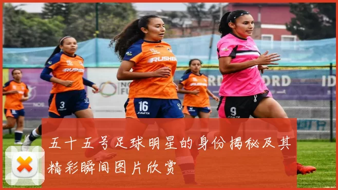 五十五号足球明星的身份揭秘及其精彩瞬间图片欣赏