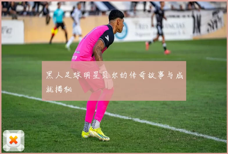 黑人足球明星贝尔的传奇故事与成就揭秘