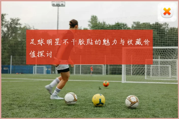足球明星不干胶贴的魅力与收藏价值探讨