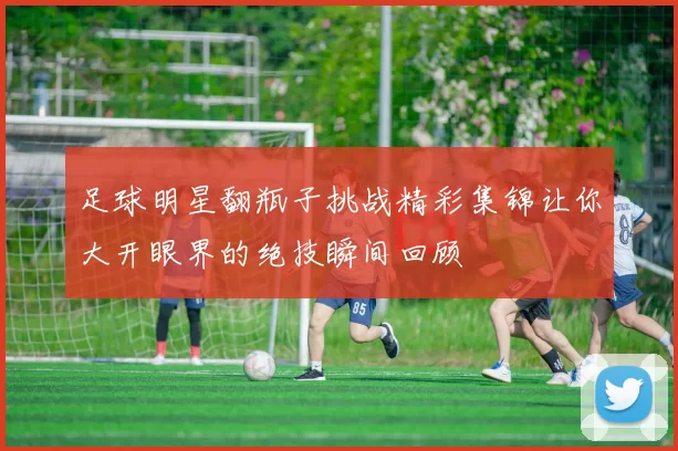 足球明星翻瓶子挑战精彩集锦让你大开眼界的绝技瞬间回顾