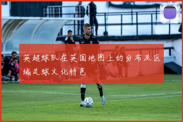 英超球队在英国地图上的分布及区域足球文化特色