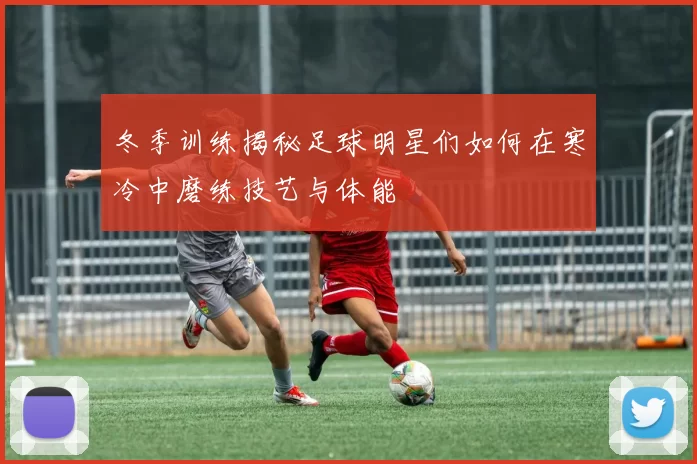 冬季训练揭秘足球明星们如何在寒冷中磨练技艺与体能