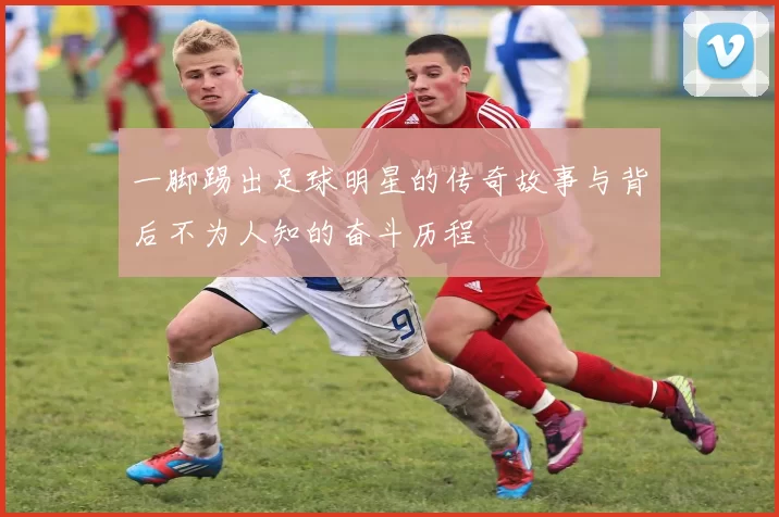 一脚踢出足球明星的传奇故事与背后不为人知的奋斗历程