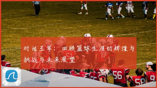 对话王军：回顾篮球生涯的辉煌与挑战与未来展望