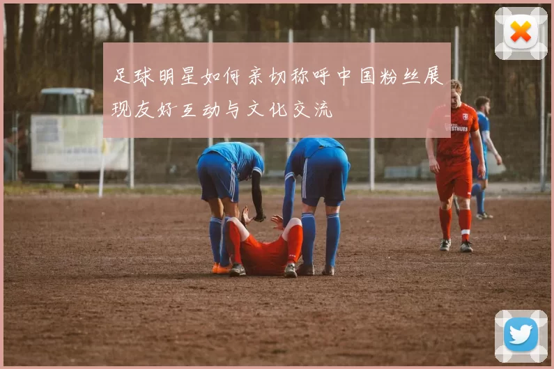 足球明星如何亲切称呼中国粉丝展现友好互动与文化交流