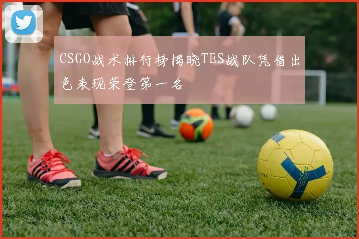 CSGO战术排行榜揭晓TES战队凭借出色表现荣登第一名