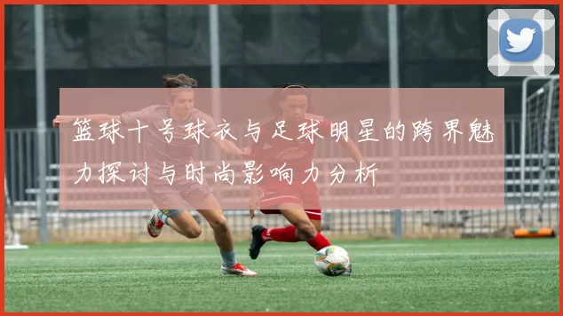 篮球十号球衣与足球明星的跨界魅力探讨与时尚影响力分析