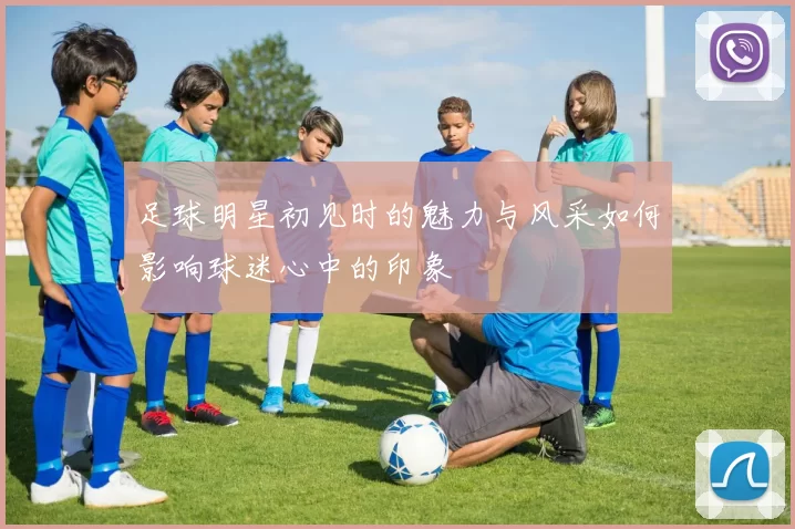 足球明星初见时的魅力与风采如何影响球迷心中的印象