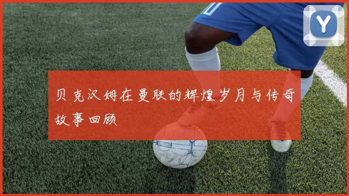 贝克汉姆在曼联的辉煌岁月与传奇故事回顾