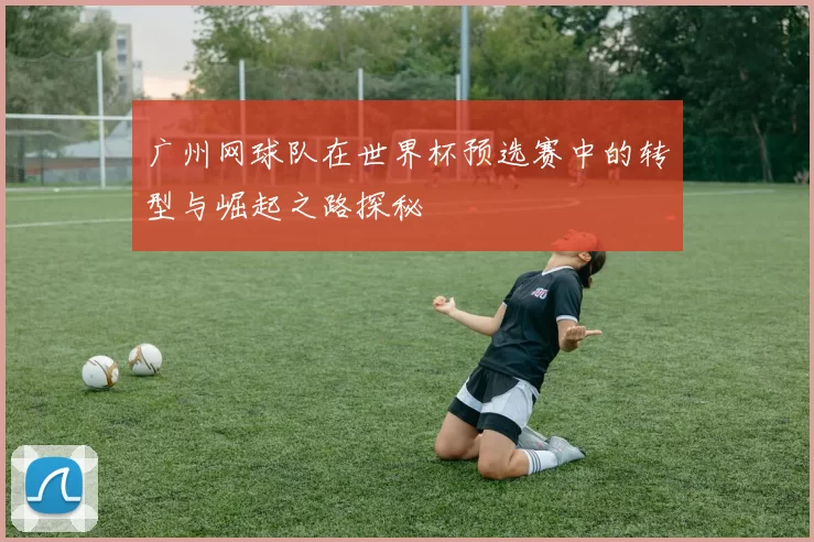 广州网球队在世界杯预选赛中的转型与崛起之路探秘
