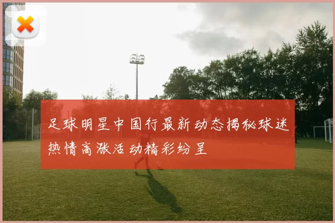 足球明星中国行最新动态揭秘球迷热情高涨活动精彩纷呈