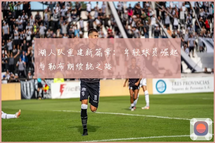 湖人队重建新篇章：年轻球员崛起与勒布朗续航之路