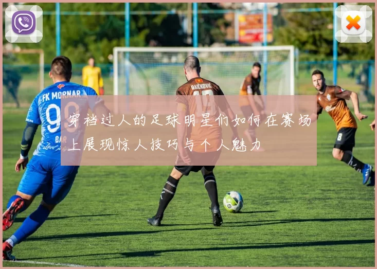 穿裆过人的足球明星们如何在赛场上展现惊人技巧与个人魅力