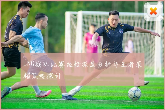 LNG战队比赛经验深度分析与王者荣耀策略探讨