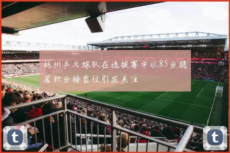 杭州乒乓球队在选拔赛中以85分稳居积分榜首位引发关注